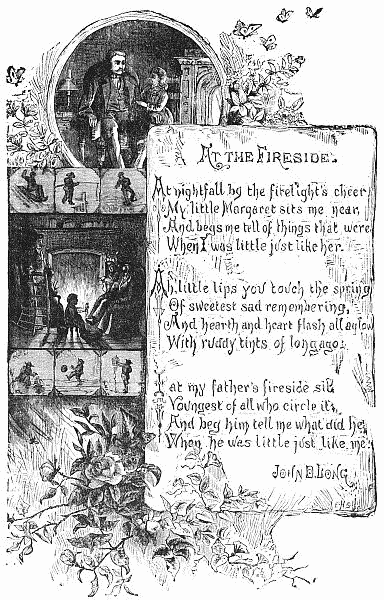   At nightfall by the firelight's cheer
   My little Margaret sits me near,
   And begs me tell of things that were
   When I was little just like her.

  Ah, little lips you touch the spring
   Of sweetest sad remembering,
   And hearth and heart flash all aglow
   With ruddy tints of long ago.

  I at my father's fireside sit,
   Youngest of all who circle it,
   And beg him tell me what did he
   When he was little just like me.

  JOHN D. LONG
